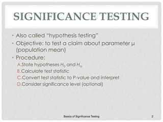 SIGNIFICANCE TESTING
• Also called “hypothesis testing”
• Objective: to test a claim about parameter μ
(population mean)
• Procedure:
A.State hypotheses H0 and Ha
B.Calculate test statistic
C.Convert test statistic to P-value and interpret
D.Consider significance level (optional)
Basics of Significance Testing 2
 