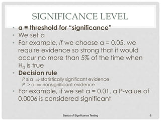 SIGNIFICANCE LEVEL
• α ≡ threshold for “significance”
• We set α
• For example, if we choose α = 0.05, we
require evidence so strong that it would
occur no more than 5% of the time when
H0 is true
• Decision rule
P ≤ α  statistically significant evidence
P > α  nonsignificant evidence
• For example, if we set α = 0.01, a P-value of
0.0006 is considered significant
Basics of Significance Testing 6
 