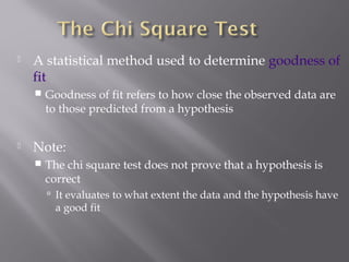  A statistical method used to determine goodness of
fit
 Goodness of fit refers to how close the observed data are
to those predicted from a hypothesis
 Note:
 The chi square test does not prove that a hypothesis is
correct
 It evaluates to what extent the data and the hypothesis have
a good fit
 