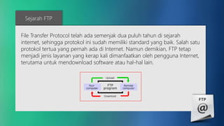 Sejarah FTP 
File Transfer Protocol telah ada semenjak dua puluh tahun di sejarah 
internet, sehingga protokol ini sudah memiliki standard yang baik. Salah satu 
protokol tertua yang pernah ada di Internet. Namun demikian, FTP tetap 
menjadi jenis layanan yang kerap kali dimanfaatkan oleh pengguna Internet, 
terutama untuk mendownload software atau hal-hal lain. 
 