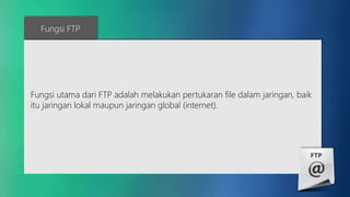 Fungsi FTP 
Fungsi utama dari FTP adalah melakukan pertukaran file dalam jaringan, baik 
itu jaringan lokal maupun jaringan global (internet). 
 
