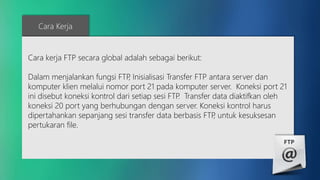 Cara Kerja 
Cara kerja FTP secara global adalah sebagai berikut: 
Dalam menjalankan fungsi FTP, Inisialisasi Transfer FTP antara server dan 
komputer klien melalui nomor port 21 pada komputer server. Koneksi port 21 
ini disebut koneksi kontrol dari setiap sesi FTP. Transfer data diaktifkan oleh 
koneksi 20 port yang berhubungan dengan server. Koneksi kontrol harus 
dipertahankan sepanjang sesi transfer data berbasis FTP, untuk kesuksesan 
pertukaran file. 
 