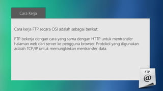 Cara Kerja 
Cara kerja FTP secara OSI adalah sebagai berikut: 
FTP bekerja dengan cara yang sama dengan HTTP untuk mentransfer 
halaman web dari server ke pengguna browser. Protokol yang digunakan 
adalah TCP/IP untuk memungkinkan mentransfer data. 
 