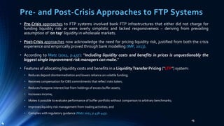 Pre- and Post-Crisis Approaches to FTP Systems 
• Pre-Crisis approaches to FTP systems involved bank FTP infrastructures that either did not charge for 
funding liquidity risk or were overly simplistic and lacked responsiveness – deriving from prevailing 
assumption of ‘on tap’ liquidity in wholesalemarkets. 
• Post-Crisis approaches now acknowledge the need for pricing liquidity risk, justified from both the crisis 
experience and empirically proved through bank modelling (IMF, 2013). 
• According to Matz (2011, p.437): “Including liquidity costs and benefits in prices is unquestionably the 
biggest single improvement risk managers can make.” 
• Features of allocating liquidity costs and benefits in a LiquidityTransfer Pricing (“LTP”) system: 
• Reduces deposit disintermediation and lowers reliance on volatile funding; 
• Receives compensation for OBS commitments that reflect risks taken; 
• Reduces foregone interest lost from holdings of excess buffer assets; 
• Increases income; 
• Makes it possible to evaluate performance of buffer portfolio without comparison to arbitrary benchmarks; 
• Improves liquidity risk management fromtrading activities; and 
• Complies with regulatory guidance (Matz 2011, p.438-443). 
15 
4 
 