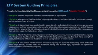 LTP System Guiding Principles 
Principles for Sound Liquidity Risk Management and Supervision (BCBS, 2008) (“Liquidity Principles”): 
• Principle 1: A bank is responsible for the sound management of liquidity risk. 
• Principle 2: A bank should clearly articulate a liquidity risk tolerance that is appropriate for its business strategy 
and its role in the financial system. 
• Principle 4: A bank should incorporate liquidity costs, benefits and risks in the internal pricing, performance 
measurement and new product approval process for all significant business activities (both on- and off-balance 
sheet), thereby aligning the risk-taking incentives of individual business lines with the liquidity risk exposures 
their activities create for the bank as a whole. 
• Principle 5: A bank should have a sound process for identifying, measuring, monitoring and controlling liquidity 
risk. This process should include a robust framework for comprehensively projecting cash flows arising from 
assets, liabilities and off-balance sheet items over an appropriate set of time horizons. 
• Principle 6: A bank should actively monitor and control liquidity risk exposures and funding needs within and 
across legal entities, business lines and currencies, taking into account legal, regulatory and operational 
limitations to the transferability of liquidity. 
17 
3 
 