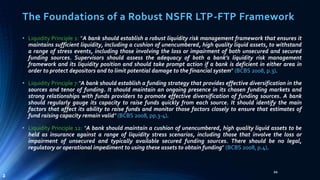 The Foundations of a Robust NSFR LTP-FTP Framework 
• Liquidity Principle 1: “A bank should establish a robust liquidity risk management framework that ensures it 
maintains sufficient liquidity, including a cushion of unencumbered, high quality liquid assets, to withstand 
a range of stress events, including those involving the loss or impairment of both unsecured and secured 
funding sources. Supervisors should assess the adequacy of both a bank’s liquidity risk management 
framework and its liquidity position and should take prompt action if a bank is deficient in either area in 
order to protect depositors and to limit potential damage to the financial system” (BCBS 2008, p.3). 
• Liquidity Principle 7:“A bank should establish a funding strategy that provides effective diversification in the 
sources and tenor of funding. It should maintain an ongoing presence in its chosen funding markets and 
strong relationships with funds providers to promote effective diversification of funding sources. A bank 
should regularly gauge its capacity to raise funds quickly from each source. It should identify the main 
factors that affect its ability to raise funds and monitor those factors closely to ensure that estimates of 
fund raising capacity remain valid” (BCBS 2008, pp.3-4). 
• Liquidity Principle 12: “A bank should maintain a cushion of unencumbered, high quality liquid assets to be 
held as insurance against a range of liquidity stress scenarios, including those that involve the loss or 
impairment of unsecured and typically available secured funding sources. There should be no legal, 
regulatory or operational impediment to using these assets to obtain funding” (BCBS 2008, p.4). 
21 
2 
 