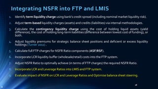 Integrating NSFR into FTP and LMIS 
1. Identify term liquidity charge using bank’s credit spread (including nominal market liquidity risk). 
2. Adjust term-based liquidity charges (assets) and credits (liabilities) via internal methodologies. 
3. Calculate the contingency liquidity charge using the cost of holding liquid assets (yield 
difference), the cost of holding long-term liabilities (difference between lowest cost of funding), or 
both. 
4. Adjust liquidity premiums for strategic balance sheet positions and deficient or excess liquidity 
holdings (Turner 2011) . 
5. Calculate full FTP charges for NSFR Ratio components (ASF/RSF). 
6. Incorporate LCR liquidity buffer (wholesale/retail) costs into the FTP system. 
7. Adjust NSFR Ratio to optimally achieve (in terms of FTP charges) the required NSFR Ratio. 
8. Incorporate LCR and Leverage Ratios into LMIS and FTP system. 
9. Evaluate impact of NSFR on LCR and Leverage Ratios and Optimise balance sheet steering. 
28 
2 
 