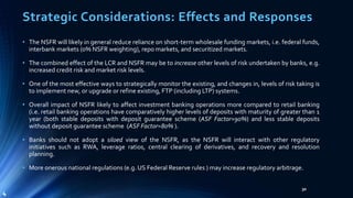 Strategic Considerations: Effects and Responses 
• The NSFR will likely in general reduce reliance on short-term wholesale funding markets, i.e. federal funds, 
interbank markets (o% NSFR weighting), repo markets, and securitized markets. 
• The combined effect of the LCR and NSFR may be to increase other levels of risk undertaken by banks, e.g. 
increased credit risk and market risk levels. 
• One of the most effective ways to strategically monitor the existing, and changes in, levels of risk taking is 
to implement new, or upgrade or refine existing, FTP (including LTP) systems. 
• Overall impact of NSFR likely to affect investment banking operations more compared to retail banking 
(i.e. retail banking operations have comparatively higher levels of deposits with maturity of greater than 1 
year (both stable deposits with deposit guarantee scheme (ASF Factor=90%) and less stable deposits 
without deposit guarantee scheme (ASF Factor=80%). 
• Banks should not adopt a siloed view of the NSFR, as the NSFR will interact with other regulatory 
initiatives such as RWA, leverage ratios, central clearing of derivatives, and recovery and resolution 
planning. 
• More onerous national regulations (e.g. US Federal Reserve rules ) may increase regulatory arbitrage. 
30 
4 
 