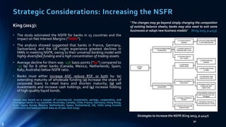 Strategic Considerations: Increasing the NSFR 
“The changes may go beyond simply changing the composition 
of existing balance sheets; banks may also need to exit some 
businesses or adopt new business models” (King 2013, p.4153) 
31 
King (2013): 
• The study estimated the NSFR for banks in 15 countries and the 
impact on Net Interest Margins (“NIMs”). 
• The analysis showed suggested that banks in France, Germany, 
Switzerland, and the UK might experience greatest declines in 
NIMs in meeting NSFR, owing to their universal banking model with 
highly diversified funding and a high concentration of trading assets. 
• Average decline for them was -156 basis points (“bp”) compared to 
-27 bp for 6 other banks (Canada; Mexico; Netherlands; Spain; 
Italy;Australia) below NSFR ratio. 
• Banks must either increase ASF, reduce RSF, or both by: (1) 
extending maturity of wholesale funding (2) Increase the share of 
corporate loans to retail loans and shorten maturity; (3) sell 
investments and increase cash holdings; and (4) increase holding 
of high-quality liquid bonds. 
[Study was based on a sample of (commercial, investment, savings, cooperative, and 
mortgage) banks in 15 countries (Australia; Canada; Chile; France; Germany; Hong Kong; 
Italy; Japan; Korea; Mexico; Netherlands; Spain; Switzerland; UK; USA) using income 
statement and balance sheet data as of year-end 2009] 
Strategies to increase the NSFR (King 2013, p.4147) 
3 
 