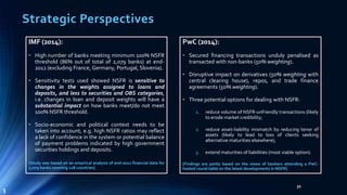 Strategic Perspectives 
32 
IMF (2014): 
• High number of banks meeting minimum 100% NSFR 
threshold (86% out of total of 2,079 banks) at end- 
2012 (excluding France, Germany, Portugal, Slovenia). 
• Sensitivity tests used showed NSFR is sensitive to 
changes in the weights assigned to loans and 
deposits, and less to securities and OBS categories, 
i.e. changes in loan and deposit weights will have a 
substantial impact on how banks meet/do not meet 
100% NSFR threshold. 
• Socio-economic and political context needs to be 
taken into account, e.g. high NSFR ratios may reflect 
a lack of confidence in the system or potential balance 
of payment problems indicated by high government 
securities holdings and deposits. 
[Study was based on an empirical analysis of end-2012 financial data for 
2,079 banks covering 128 countries] 
PwC (2014): 
• Secured financing transactions unduly penalised as 
transacted with non-banks (50%weighting). 
• Disruptive impact on derivatives (50% weighting with 
central clearing house), repos, and trade finance 
agreements (50%weighting). 
• Three potential options for dealing with NSFR: 
1. reduce volume of NSFR-unfriendly transactions (likely 
to erode market credibility; 
2. reduce asset-liability mismatch by reducing tenor of 
assets (likely to lead to loss of clients seeking 
alternative maturities elsewhere); 
3. extend maturities of liabilities (most viable option). 
[Findings are partly based on the views of bankers attending a PwC-hosted 
round table on the latest developments in NSFR] 
3 
 