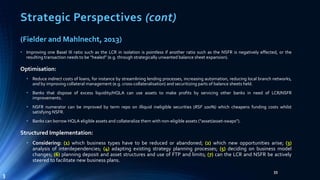 Strategic Perspectives (cont) 
33 
(Fielder and Mahlnecht, 2013) 
• Improving one Basel III ratio such as the LCR in isolation is pointless if another ratio such as the NSFR is negatively effected, or the 
resulting transaction needs to be “healed” (e.g. through strategically unwanted balance sheet expansion). 
Optimisation: 
• Reduce indirect costs of loans, for instance by streamlining lending processes, increasing automation, reducing local branch networks, 
and by improving collateral management (e.g. cross-collateralisation) and securitizing parts of balance sheets held. 
• Banks that dispose of excess liquidity/HQLA can use assets to make profits by servicing other banks in need of LCR/NSFR 
improvements. 
• NSFR numerator can be improved by term repo on illiquid ineligible securities (RSF 100%) which cheapens funding costs whilst 
satisfying NSFR. 
• Banks can borrow HQLA eligible assets and collateralize themwith non-eligible assets (“asset/asset-swaps”). 
Structured Implementation: 
• Considering: (1) which business types have to be reduced or abandoned; (2) which new opportunities arise; (3) 
analysis of interdependencies; (4) adapting existing strategy planning processes; (5) deciding on business model 
changes; (6) planning deposit and asset structures and use of FTP and limits; (7) can the LCR and NSFR be actively 
steered to facilitate new business plans. 
3 
 