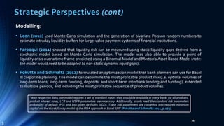 Strategic Perspectives (cont) 
34 
Modelling: 
• Leon (2012) used Monte Carlo simulation and the generation of bivariate Poisson random numbers to 
estimate intraday liquidity buffers for large-value payment systems of financial institutions. 
• Farooqui (2011) showed that liquidity risk can be measured using static liquidity gaps derived from a 
stochastic model based on Monte Carlo simulation. The model was also able to provide a point of 
liquidity crisis over a time frame predicted using a Binomial Model and Merton’s Asset Based Model (note: 
the model would need to be adapted to non-static dynamic liquid gaps). 
• Pokutta and Schmaltz (2012) formulated an optimization model that bank planners can use for Basel 
III corporate planning. The model can determine the most profitable product mix (i.e. optimal volumes of 
long-term loans, long-term funding, deposits, and short-term interbank lending and funding), extended 
to multiple periods, and including the most profitable sequence of product volumes. 
“With respect to data, our model requires a set of standard inputs that should be available in every bank: for all products, 
product interest rates, LCR and NSFR-parameters are necessary. Additionally, assets need the standard risk parameters 
probability of default (PD) and loss-given de-faults (LGD). These risk parameters are converted into required minimum 
capital via theVsicek/Gordy-model of the IRBA approach in Basel II/III” (Pokutta and Schmaltz 2012, p.173). 
3 
 