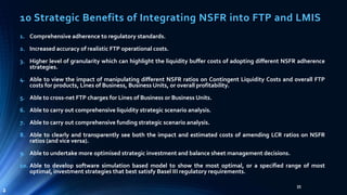 10 Strategic Benefits of Integrating NSFR into FTP and LMIS 
35 
1. Comprehensive adherence to regulatory standards. 
2. Increased accuracy of realistic FTP operational costs. 
3. Higher level of granularity which can highlight the liquidity buffer costs of adopting different NSFR adherence 
strategies. 
4. Able to view the impact of manipulating different NSFR ratios on Contingent Liquidity Costs and overall FTP 
costs for products, Lines of Business, Business Units, or overall profitability. 
5. Able to cross-net FTP charges for Lines of Business or Business Units. 
6. Able to carry out comprehensive liquidity strategic scenario analysis. 
7. Able to carry out comprehensive funding strategic scenario analysis. 
8. Able to clearly and transparently see both the impact and estimated costs of amending LCR ratios on NSFR 
ratios (and vice versa). 
9. Able to undertake more optimised strategic investment and balance sheet management decisions. 
10. Able to develop software simulation based model to show the most optimal, or a specified range of most 
optimal, investment strategies that best satisfy Basel III regulatory requirements. 
2 
 