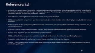 38 
References: (1) 
• Accenture (2011). Basel III and Its Consequences: Confronting a New Regulatory Environment. Accenture Management Consulting, by Michael Auer, 
(Executive Principal, Accenture Risk Management, Munich), Georg von Pfoestl (Manager, Accenture Risk Management, Vienna), and Jacek 
Kochanowicz (Manager, Accenture Risk Management, Frankfurt). 
• AxiomEPM (2012). Extracting More Value from FundsTransfer Pricing. (April).White Paper. 
• BCBS (2010). Results of the comprehensive quantitative impact study. (December). Basel Committee on Banking Supervision, Bank for International 
Settlements. 
• BCBS (2013). Basel III: The Liquidity Coverage Ratio and liquidity risk monitoring tools. (January). Basel Committee on Banking Supervision, Bank for 
International Settlements. 
• BCBS (2014). Basel III: The Net Stable Funding Ratio. (January). Basel Committee on Banking Supervision, Bank for International Settlements. 
• Becker, L. (2014). Repo desks up in arms about NSFR. (7 April), Riskmagazine. 
• CEBS (2010). Results of the comprehensive quantitative impact study. (16 December). Committee of European Banking Supervisors. 
• Devasabai, K. (2014). Hedge funds face higher prime broker charges under Basel III. (18 June). Risk Magazine. 
• Farooqui, S. (2011). Development of Simulation based Model to quantify the degree of Bank’s Liquidity Risk. 2011 ERM Symposium (14-16 March), 
Swissôtel Chicago, Chicago, IL. 
 