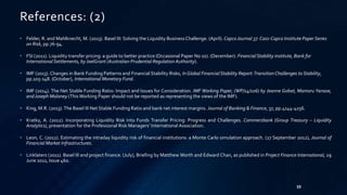 39 
References: (2) 
• Felder, R. and Mahlknecht, M. (2013). Basel III: Solving the Liquidity Business Challenge. (April). Capco Journal 37: Cass-Capco Institute Paper Series 
on Risk, pp.76-94. 
• FSI (2011). Liquidity transfer pricing: a guide to better practice (Occasional Paper No 10). (December). Financial Stability institute, Bank for 
International Settlements, by JoelGrant (Australian Prudential Regulation Authority). 
• IMF (2013). Changes in Bank Funding Patterns and Financial Stability Risks, In Global Financial Stability Report: Transition Challenges to Stability, 
pp.105-148. (October), International Monetary Fund. 
• IMF (2014). The Net Stable Funding Ratio: Impact and Issues for Consideration. IMF Working Paper, (WP/14/106) by Jeanne Gobat, Mamoru Yanase, 
and Joseph Maloney (ThisWorking Paper should not be reported as representing the views of the IMF). 
• King,M.R. (2013). The Basel III Net Stable Funding Ratio and bank net interest margins. Journal of Banking & Finance, 37, pp.4144-4156. 
• Kratky, A. (2012). Incorporating Liquidity Risk into Funds Transfer Pricing: Progress and Challenges. Commerzbank (Group Treasury – Liquidity 
Analytics), presentation for the Professional Risk Managers’ International Association. 
• Leon, C. (2012). Estimating the intraday liquidity risk of financial institutions: a Monte Carlo simulation approach. (27 September 2012), Journal of 
FinancialMarket Infrastructures. 
• Linklaters (2011). Basel III and project finance. (July), Briefing by MatthewWorth and Edward Chan, as published in Project Finance International, 29 
June 2011, Issue 460. 
 
