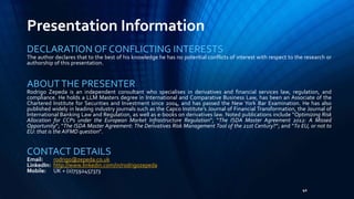Presentation Information 
DECLARATION OFCONFLICTING INTERESTS 
The author declares that to the best of his knowledge he has no potential conflicts of interest with respect to the research or 
authorship of this presentation. 
ABOUTTHE PRESENTER 
Rodrigo Zepeda is an independent consultant who specialises in derivatives and financial services law, regulation, and 
compliance. He holds a LLM Masters degree in International and Comparative Business Law, has been an Associate of the 
Chartered Institute for Securities and Investment since 2004, and has passed the New York Bar Examination. He has also 
published widely in leading industry journals such as the Capco Institute’s Journal of Financial Transformation, the Journal of 
International Banking Law and Regulation, as well as e-books on derivatives law. Noted publications include “Optimizing Risk 
Allocation for CCPs under the European Market Infrastructure Regulation”; “The ISDA Master Agreement 2012: A Missed 
Opportunity”; “The ISDA Master Agreement: The Derivatives Risk Management Tool of the 21st Century?”; and “To EU, or not to 
EU: that is the AIFMD question”. 
41 
CONTACT DETAILS 
Email: rodrigo@zepeda.co.uk 
LinkedIn: http://www.linkedin.com/in/rodrigozepeda 
Mobile: UK + (0)7592457373 
 