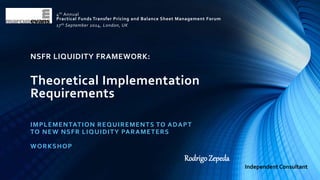4th Annual 
Practical Funds Transfer Pricing and Balance Sheet Management Forum 
17th September 2014, London, UK 
NSFR LIQUIDITY FRAMEWORK: 
Theoretical Implementation 
Requirements 
IMPLEMENTATION REQUIREMENTS TO ADAPT 
TO NEW NSFR LIQUIDITY PARAMETERS 
WORKSHOP 
Rodrigo Zepeda 
Independent Consultant 
