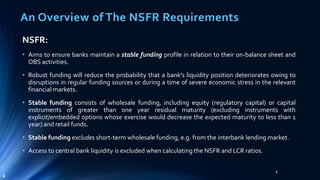 An Overview of The NSFR Requirements 
NSFR: 
• Aims to ensure banks maintain a stable funding profile in relation to their on-balance sheet and 
OBS activities. 
• Robust funding will reduce the probability that a bank’s liquidity position deteriorates owing to 
disruptions in regular funding sources or during a time of severe economic stress in the relevant 
financialmarkets. 
• Stable funding consists of wholesale funding, including equity (regulatory capital) or capital 
instruments of greater than one year residual maturity (excluding instruments with 
explicit/embedded options whose exercise would decrease the expected maturity to less than 1 
year) and retail funds. 
• Stable funding excludes short-term wholesale funding, e.g. from the interbank lending market. 
• Access to central bank liquidity is excluded when calculating the NSFR and LCR ratios. 
7 
2 
 