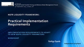4th Annual 
Practical Funds Transfer Pricing and Balance Sheet Management Forum 
17th September 2014, London, UK 
NSFR LIQUIDITY FRAMEWORK: 
Practical Implementation 
Requirements 
IMPLEMENTATION REQUIREMENTS TO ADAPT 
TO NEW NSFR LIQUIDITY PARAMETERS 
WORKSHOP 
Rodrigo Zepeda 
Independent Consultant 
 