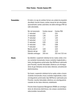 Ficha Técnica • Porsche Cayman GTS 
Transmisión: El motor y la caja de cambios forman una unidad de propulsión 
atornillada; tracción trasera; cambio manual de seis velocidades; 
opcionalmente cambio automático de doble embrague PDK de 
siete velocidades. 
Rel. de transmisión Cambio manual Cambio PDK 
1a velocidad 3,31 3,91 
2a velocidad 1,95 2,29 
3a velocidad 1,41 1,65 
4a velocidad 1,13 1,30 
5a velocidad 0,95 1,08 
6a velocidad 0,81 0,88 
7a velocidad – 0,62 
Marcha atrás R 3,00 3,55 
Relación del eje 3,89 3,25 
Diámetro embrague 240 mm 202 mm/153 mm 
Chasis: Eje delantero: suspensión individual de las ruedas unidas a bra - 
zos oscilantes transversales, brazos oscilantes longitudinales y 
tubos amortiguadores portarruedas (tipo McPherson optimizada 
para Porsche); resortes helicoidales cilíndricos con amortigua - 
dores de gas hidráulicos de dos tubos interiores; servodirección 
electromecánica. 
Eje trasero: suspensión individual de las ruedas unidas a brazos 
oscilantes transversales, brazos oscilantes longitudinales y tubos 
amortiguadores portarruedas (tipo McPherson optimizada para 
Porsche); resortes helicoidales cilíndricos con amortiguadores 
coaxiales de dos tubos interiores; estabilizador. 
Porsche Active Suspension Management (PASM) con amortigua - 
dores de vibraciones electrónicos; dos campos característicos 
seleccionables manualmente. 
 