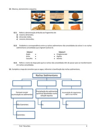 12. Observa, atentamente o esquema.




      12.1.    Refere a denominação atribuída aos fragmentos de:
          a)   maiores dimensões;
          b)   dimensão média;
          c)   menores dimensões;


      12.2. Estabelece a correspondência entre as rochas sedimentares não consolidadas da coluna I e as rochas
          sedimentares consolidadas que originam (coluna II).

                         Coluna I                                     Coluna II
                        Argila                                   Conglomerado
                        Areia                                    Argilito
                        Cascalho                                 Arenito

      12.3. Refere o nome da etapa pela qual as rochas não consolidadas têm de passar para se transformarem
          em rochas consolidadas.

13. Completa o mapa de conceitos que se segue, referente à classificação das rochas sedimentares.


                                    Rochas Sedimentares




                                        Precipitação de sedimentos
       Formam-se por                                                     Acumulação de organismos
                                        químicos dissolvidos numa            após a sua morte.
   acumulação de sedimentos
                                              solução aquosa.



          Não Coerentes:                      Ex:                             Ex:




          Coerentes:




               Prof. Tânia Reis                                                                       4
 