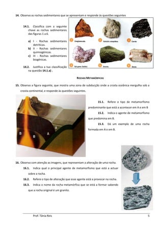14. Observa as rochas sedimentares que se apresentam e responde às questões seguintes


     14.1. Classifica com a seguinte
         chave as rochas sedimentares
         das figuras 1 a 6.

         a) I - Rochas sedimentares
            detríticas.
         b) II - Rochas sedimentares
            quimiogénicas.
         c) III - Rochas sedimentares
            biogénicas.

     14.2. Justifica a tua classificação
         na questão 14.1.a) .

                                                ROCHAS METAMÓRFICAS

15. Observa a figura seguinte, que mostra uma zona de subducção onde a crosta oceânica mergulha sob a
   crosta continental, e responde às questões seguintes.


                                                                  15.1.   Refere o tipo de metamorfismo
                                                           predominante que está a acontecer em A e em B
                                                                  15.2.   Indica o agente de metamorfismo
                                                           que predomina em B.
                                                                  15.3.   Dá um exemplo de uma rocha
                                                           formada em A e em B.




16. Observa com atenção as imagens, que representam a alteração de uma rocha.
     16.1.   Indica qual o principal agente de metamorfismo que está a actuar
         sobre a rocha.
     16.2.   Refere o tipo de alteração que esse agente está a provocar na rocha.
     16.3.   Indica o nome da rocha metamórfica que se está a formar sabendo
         que a rocha original é um granito.




             Prof. Tânia Reis                                                                          5
 
