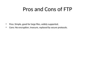 Pros and Cons of FTP
• Pros: Simple, good for large files, widely supported.
• Cons: No encryption, insecure, replaced by secure protocols.
 