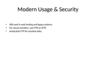 Modern Usage & Security
• Still used in web hosting and legacy systems.
• For secure transfers, use FTPS or SFTP.
• Avoid plain FTP for sensitive data.
 