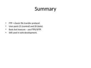 Summary
• FTP = classic file transfer protocol.
• Uses ports 21 (control) and 20 (data).
• Basic but insecure – use FTPS/SFTP.
• Still used in web development.
 