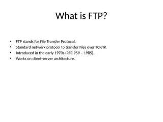 What is FTP?
• FTP stands for File Transfer Protocol.
• Standard network protocol to transfer files over TCP/IP.
• Introduced in the early 1970s (RFC 959 – 1985).
• Works on client-server architecture.
 