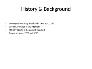 History & Background
• Developed by Abhay Bhushan in 1971 (RFC 114).
• Used in ARPANET (early internet).
• RFC 959 (1985) is the current standard.
• Secure versions: FTPS and SFTP.
 