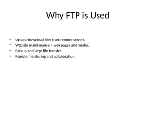 Why FTP is Used
• Upload/download files from remote servers.
• Website maintenance – web pages and media.
• Backup and large file transfer.
• Remote file sharing and collaboration.
 