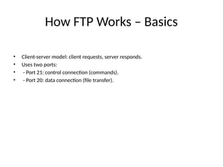 How FTP Works – Basics
• Client-server model: client requests, server responds.
• Uses two ports:
• - Port 21: control connection (commands).
• - Port 20: data connection (file transfer).
 