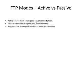 FTP Modes – Active vs Passive
• Active Mode: client opens port, server connects back.
• Passive Mode: server opens port, client connects.
• Passive mode is firewall-friendly and more common now.
 
