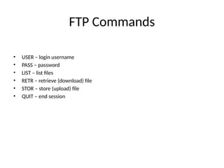 FTP Commands
• USER – login username
• PASS – password
• LIST – list files
• RETR – retrieve (download) file
• STOR – store (upload) file
• QUIT – end session
 