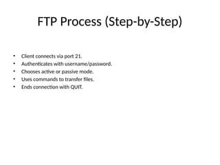 FTP Process (Step-by-Step)
• Client connects via port 21.
• Authenticates with username/password.
• Chooses active or passive mode.
• Uses commands to transfer files.
• Ends connection with QUIT.
 