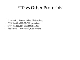 FTP vs Other Protocols
• FTP – Port 21, No encryption, File transfers.
• FTPS – Port 21/990, SSL/TLS encryption.
• SFTP – Port 22, SSH-based file transfer.
• HTTP/HTTPS – Port 80/443, Web content.
 