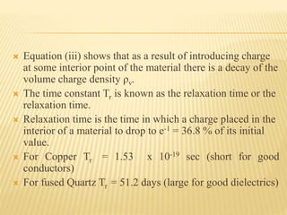  Equation (iii) shows that as a result of introducing charge
at some interior point of the material there is a decay of the
volume charge density ρv.
 The time constant Tr is known as the relaxation time or the
relaxation time.
 Relaxation time is the time in which a charge placed in the
interior of a material to drop to e-1 = 36.8 % of its initial
value.
 For Copper Tr = 1.53 x 10-19 sec (short for good
conductors)
 For fused Quartz Tr = 51.2 days (large for good dielectrics)
 