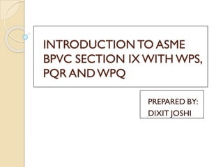 INTRODUCTION TO ASME
BPVC SECTION IX WITH WPS,
PQR ANDWPQ
PREPARED BY:
DIXIT JOSHI
 