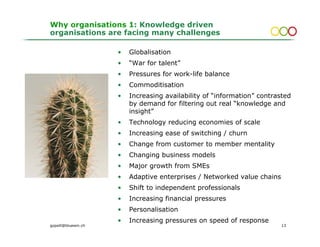 Why organisations 1: Knowledge driven
organisations are facing many challenges

                     •   Globalisation
                     •   “War for talent”
                     •   Pressures for work-life balance
                     •   Commoditisation
                     •   Increasing availability of “information” contrasted
                         by demand for filtering out real “knowledge and
                         insight”
                     •   Technology reducing economies of scale
                     •   Increasing ease of switching / churn
                     •   Change from customer to member mentality
                     •   Changing business models
                     •   Major growth from SMEs
                     •   Adaptive enterprises / Networked value chains
                     •   Shift to independent professionals
                     •   Increasing financial pressures
                     •   Personalisation
                     •   Increasing pressures on speed of response
gopsill@bluewin.ch                                                       13
 