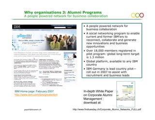 Why organisations 3: Alumni Programs
       A people powered network for business collaboration


                                             • A people powered network for
                                               business collaboration
                                             • A social networking program to enable
                                               current and former IBM'ers to
                                               reconnect, collaborate and generate
                                               new innovations and business
                                               opportunities
                                             • Over 18,000 members registered in
                                               pilot program: global long-term target
                                               is 1.3 million
                                             • Global platform, available to any IBM
                                               country
                                             • IBM Germany is lead country pilot—
                                               roll out in 2007 to assist with
                                               recruitment and business leads




IBM Home page: February 2007                 In-depth White Paper
http://www.ibm.com/ibm/greateribm            on Corporate Alumni
                                             Management :
                                             download at:

       gopsill@bluewin.ch                                                                   15
                                    http://www.firsttuesday.ch/Corporate_Alumni_Networks_FULL.pdf
 