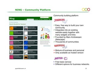 NING – Community Platform

                            Community building platform



                             Easy, free way to build your own
                             community
                             Integrates into an existing
                             website easily together with
                             many widgets and links
                             Founded by Marc Andreessen
                             (Netscape)
                             Thousands of communities



                             Mixture of business and personal
                             Only available as hosted version



                             Free basic service
                             Different options for business networks

gopsill@bluewin.ch                                              25
 