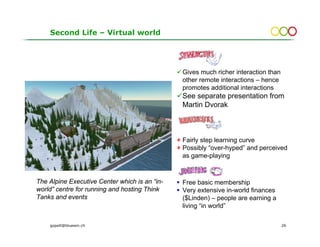 Second Life – Virtual world




                                               Gives much richer interaction than
                                               other remote interactions – hence
                                               promotes additional interactions
                                               See separate presentation from
                                               Martin Dvorak



                                               Fairly step learning curve
                                               Possibly “over-hyped” and perceived
                                               as game-playing


The Alpine Executive Center which is an “in-   Free basic membership
world” centre for running and hosting Think    Very extensive in-world finances
Tanks and events                               ($Linden) – people are earning a
                                               living “in world”

    gopsill@bluewin.ch                                                              26
 