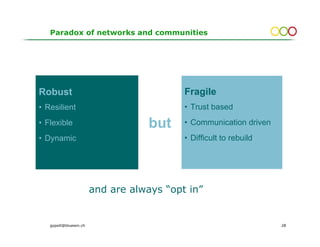 Paradox of networks and communities




Robust                                     Fragile
• Resilient                                • Trust based
• Flexible                          but    • Communication driven
• Dynamic                                  • Difficult to rebuild




                        and are always “opt in”


   gopsill@bluewin.ch                                               28
 
