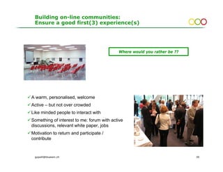 Building on-line communities:
 Ensure a good first(3) experience(s)




                                           Where would you rather be ??




A warm, personalised, welcome
Active – but not over crowded
Like minded people to interact with
Something of interest to me: forum with active
discussions, relevant white paper, jobs
Motivation to return and participate /
contribute


 gopsill@bluewin.ch                                                       30
 