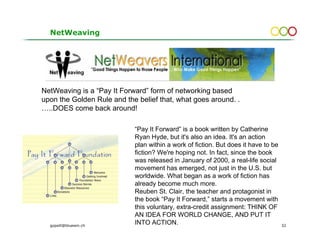 NetWeaving




NetWeaving is a “Pay It Forward” form of networking based
upon the Golden Rule and the belief that, what goes around. .
…..DOES come back around!

                            “Pay It Forward” is a book written by Catherine
                            Ryan Hyde, but it's also an idea. It's an action
                            plan within a work of fiction. But does it have to be
                            fiction? We're hoping not. In fact, since the book
                            was released in January of 2000, a real-life social
                            movement has emerged, not just in the U.S. but
                            worldwide. What began as a work of fiction has
                            already become much more.
                            Reuben St. Clair, the teacher and protagonist in
                            the book “Pay It Forward,” starts a movement with
                            this voluntary, extra-credit assignment: THINK OF
                            AN IDEA FOR WORLD CHANGE, AND PUT IT
  gopsill@bluewin.ch
                            INTO ACTION.                                            32
 