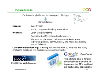 Future trends

              Explosion in platforms, technologies, offerings
                                                                    Visibility
                                                                                   Web 2.0
                                                                                               Folksonomies
                                                                                 Mashup
                                                                                                  Social Network
                                                                                                  Analysis


                                                                    Collective
                                                                    Intelligence
                                                                                              AJAX

                                                                                                         WIKIs
                                                                                             Corporate                         Location-Aware
                                                                                             blogging                          Applications
                                                                    Offline




                               Consolidation:
                                                                    AJAX                                      Location-Aware
                                                                                                              Technology




 Issues:                over-hyped?
                        some companies blocking some sites
 Winners:               Open large platforms
                        Specialised, differentiated niche players
                        Meta-social platforms: allows user to keep a few
                        individual profiles, communities , and move seamlessly
                        across between
 Contextual networking: - easily suit our network to what we are doing
 (including location): yet leverage across all networks:

                                                                                                              OpenSocial

                                                          The ultimate goal is for any
                                                          social website to be able to
First Social Web Browser                                  implement the APIs and host
                                                          3rd party social applications.
   gopsill@bluewin.ch                                                                                                                           35
 