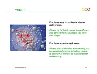 Yequi !!




                     For those new to on-line business
                     networking.

                     Please try (at least) one of the platforms
                     and connect to those people you have
                     met tonight


                     For those experienced users

                     Please start or develop a community you
                     are passionate about, introduce people
                     to each other and act as evangelists for
                     NetWeaving



gopsill@bluewin.ch                                         37
 