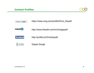 Contact Profiles




                     https://www.xing.com/profile/Chris_Gopsill


                     http://www.linkedin.com/in/chrisgopsill


                     http://profile.to/ChrisGopsill/


                     Goppo Gough




gopsill@bluewin.ch                                                38
 