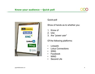 Know your audience – Quick poll



                         Quick-poll

                         Show of hands as to whether you:

                         1. Know of
                         2. Use
                         3. Are ”power user”

                         Of the following platforms:

                         •   LinkedIn
                         •   Lotus Connections
                         •   XING
                         •   Facebook
                         •   NING
                         •   Second Life


gopsill@bluewin.ch                                          4
 